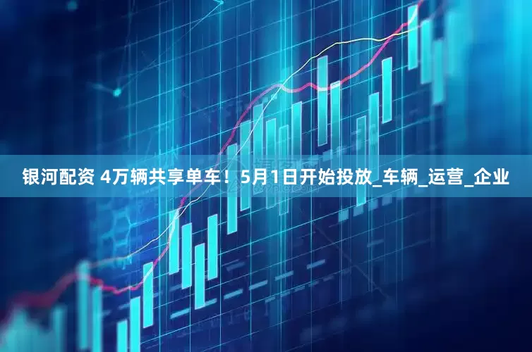 银河配资 4万辆共享单车！5月1日开始投放_车辆_运营_企业