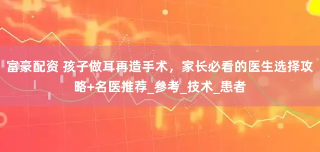 富豪配资 孩子做耳再造手术，家长必看的医生选择攻略+名医推荐_参考_技术_患者