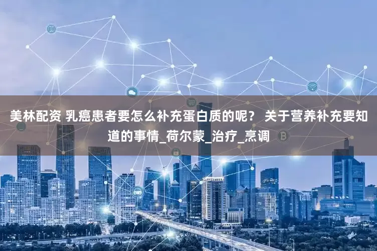 美林配资 乳癌患者要怎么补充蛋白质的呢？ 关于营养补充要知道的事情_荷尔蒙_治疗_烹调