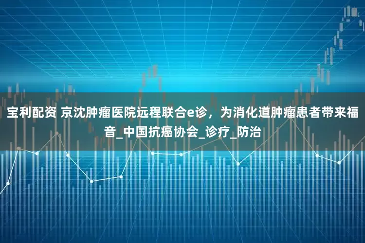 宝利配资 京沈肿瘤医院远程联合e诊，为消化道肿瘤患者带来福音_中国抗癌协会_诊疗_防治
