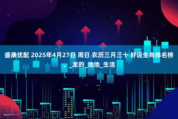 盛康优配 2025年4月27日 周日 农历三月三十 好运生肖排名榜。_龙的_池池_生活