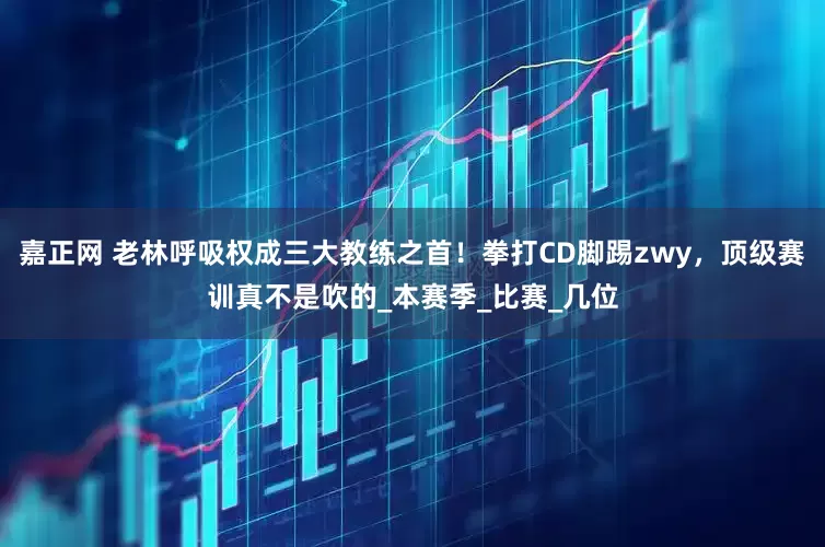 嘉正网 老林呼吸权成三大教练之首！拳打CD脚踢zwy，顶级赛训真不是吹的_本赛季_比赛_几位