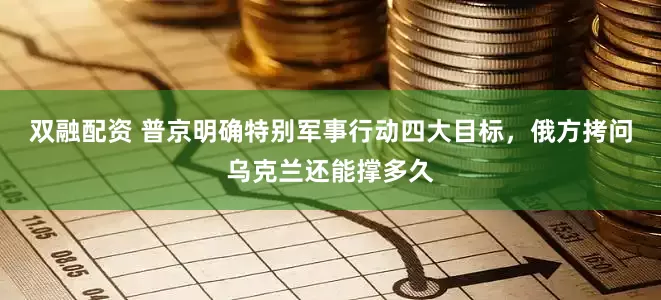 双融配资 普京明确特别军事行动四大目标，俄方拷问乌克兰还能撑多久