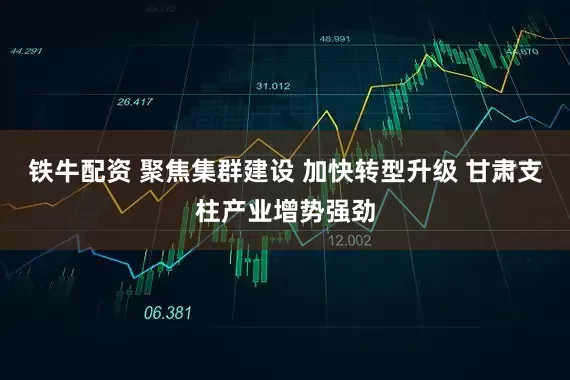 铁牛配资 聚焦集群建设 加快转型升级 甘肃支柱产业增势强劲