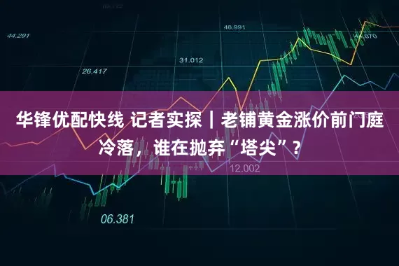 华锋优配快线 记者实探｜老铺黄金涨价前门庭冷落，谁在抛弃“塔尖”？
