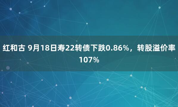 红和古 9月18日寿22转债下跌0.86%，转股溢价率107%