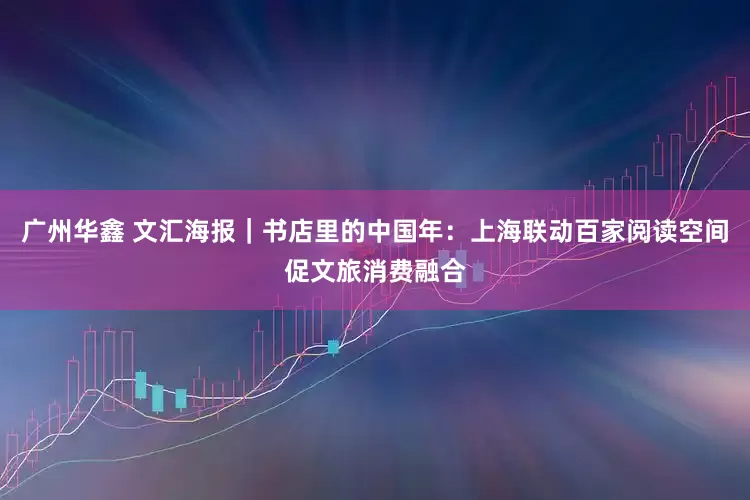 广州华鑫 文汇海报｜书店里的中国年：上海联动百家阅读空间促文旅消费融合