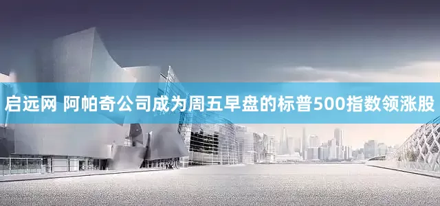 启远网 阿帕奇公司成为周五早盘的标普500指数领涨股
