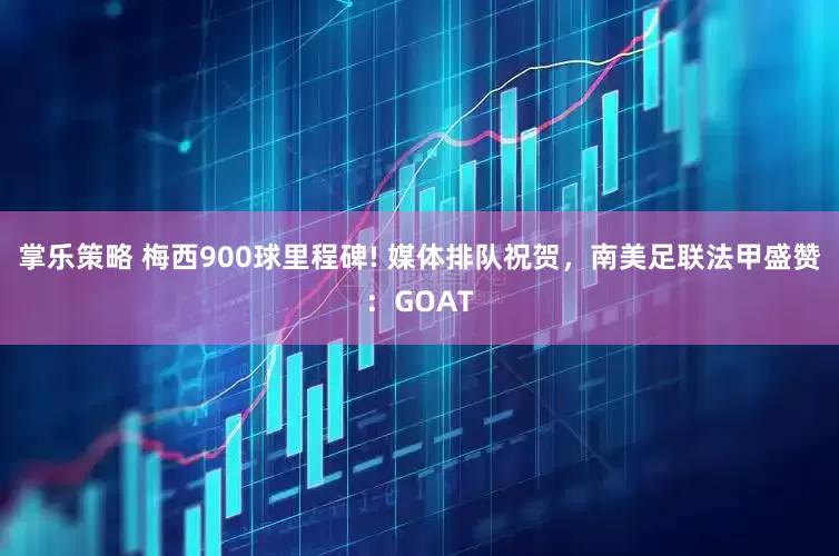 掌乐策略 梅西900球里程碑! 媒体排队祝贺，南美足联法甲盛赞：GOAT