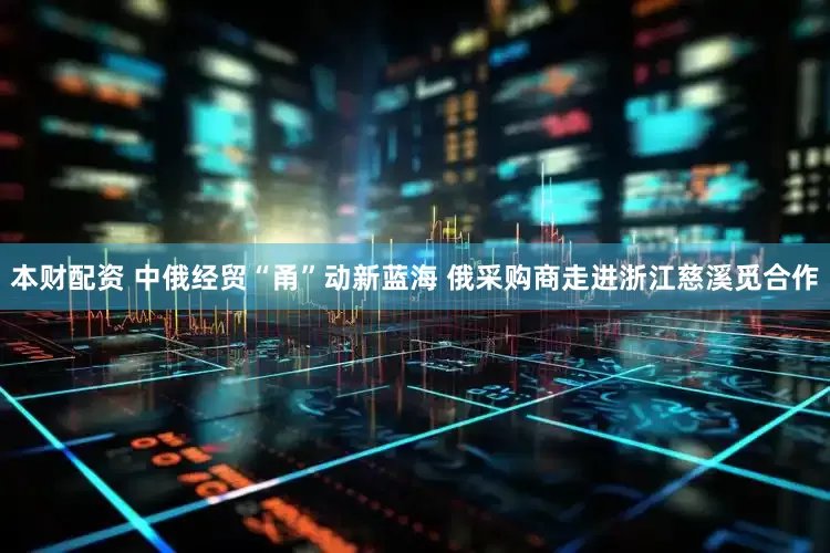本财配资 中俄经贸“甬”动新蓝海 俄采购商走进浙江慈溪觅合作
