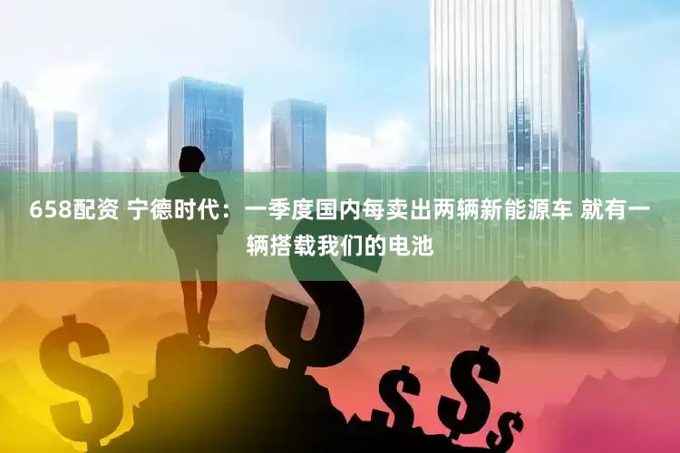 658配资 宁德时代：一季度国内每卖出两辆新能源车 就有一辆搭载我们的电池