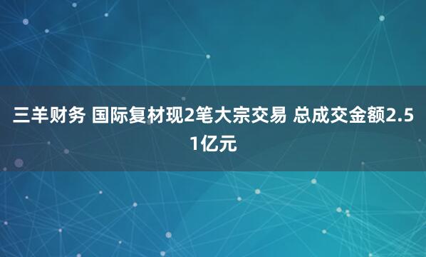 三羊财务 国际复材现2笔大宗交易 总成交金额2.51亿元