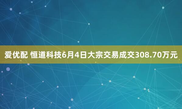 爱优配 恒道科技6月4日大宗交易成交308.70万元