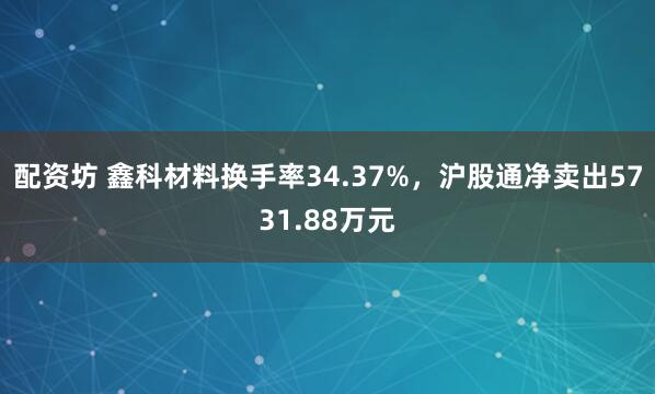 配资坊 鑫科材料换手率34.37%，沪股通净卖出5731.88万元