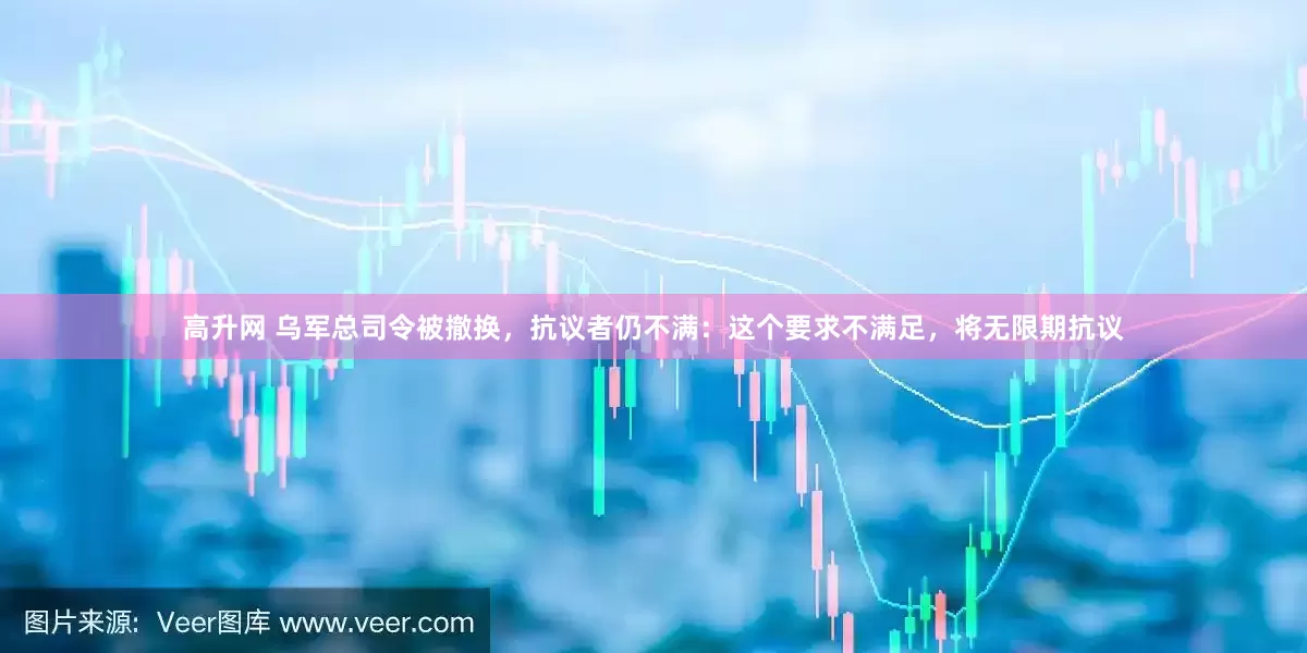 高升网 乌军总司令被撤换，抗议者仍不满：这个要求不满足，将无限期抗议