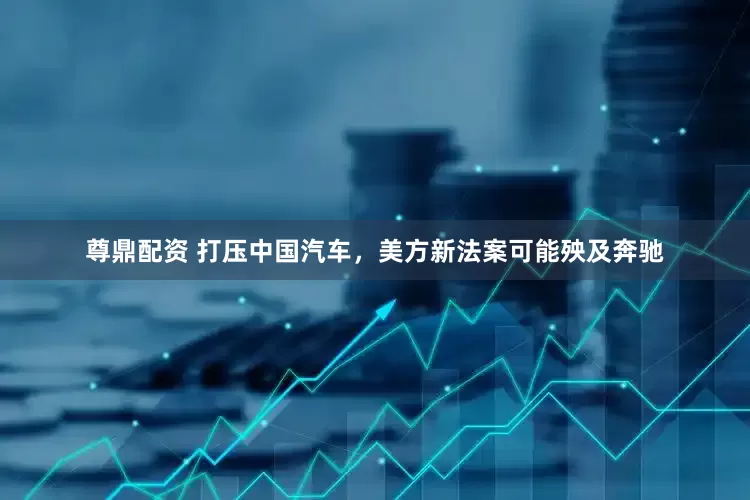尊鼎配资 打压中国汽车，美方新法案可能殃及奔驰
